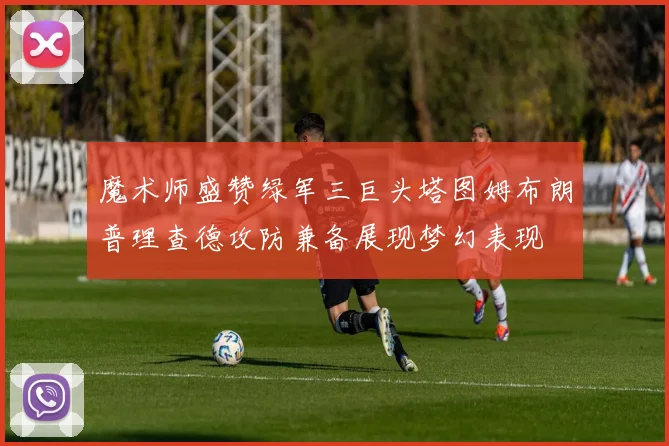 魔术师盛赞绿军三巨头塔图姆布朗普理查德攻防兼备展现梦幻表现