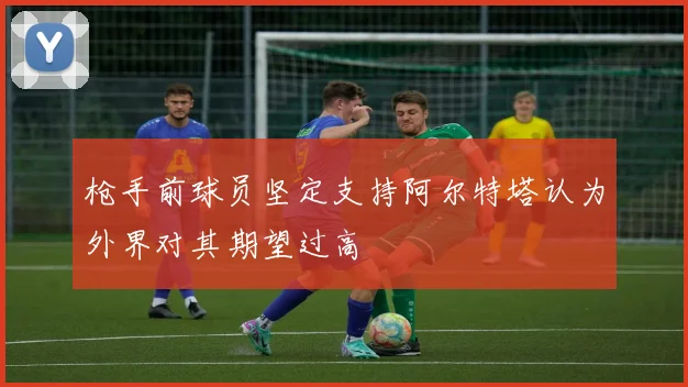 枪手前球员坚定支持阿尔特塔认为外界对其期望过高