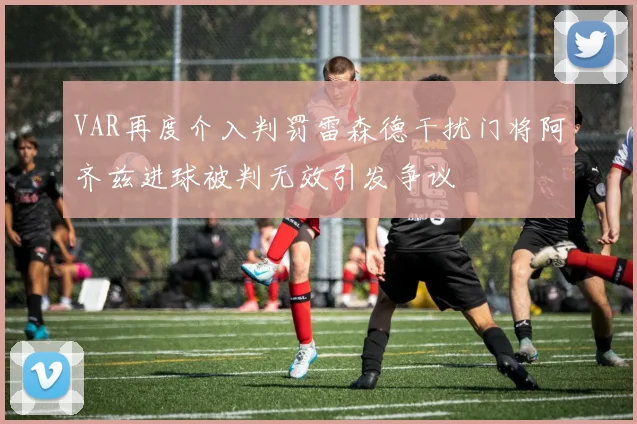 VAR再度介入判罚雷森德干扰门将阿齐兹进球被判无效引发争议