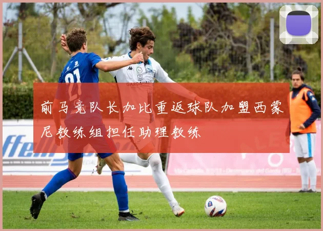 前马竞队长加比重返球队加盟西蒙尼教练组担任助理教练