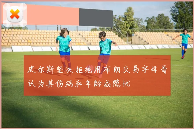 皮尔斯坚决拒绝用布朗交易字母哥认为其伤病和年龄成隐忧