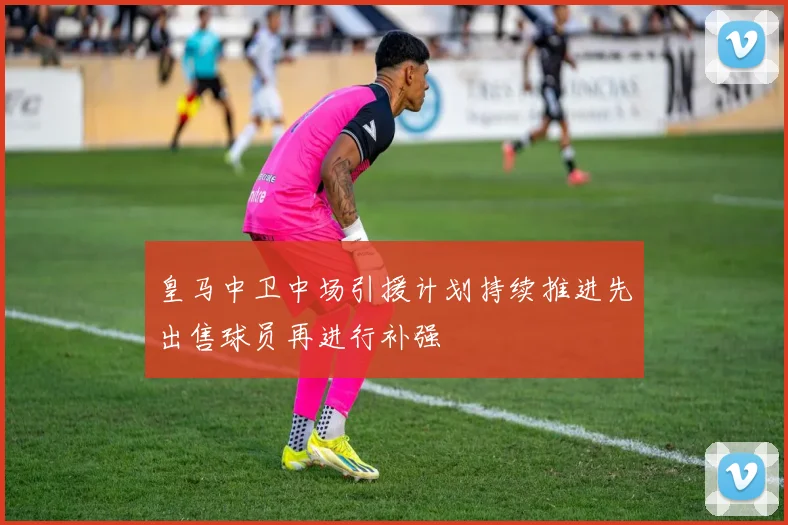 皇马中卫中场引援计划持续推进先出售球员再进行补强