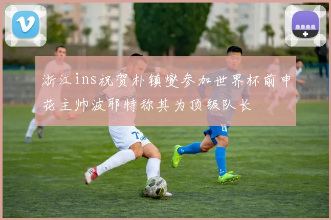 浙江ins祝贺朴镇燮参加世界杯前申花主帅波耶特称其为顶级队长