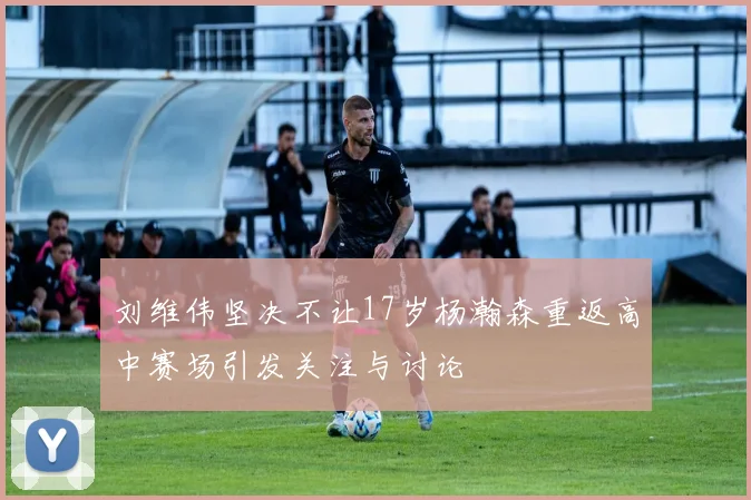 刘维伟坚决不让17岁杨瀚森重返高中赛场引发关注与讨论