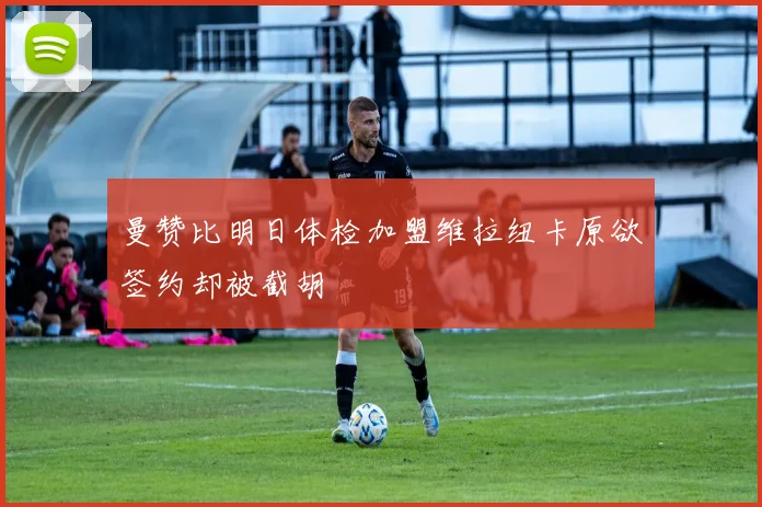曼赞比明日体检加盟维拉纽卡原欲签约却被截胡