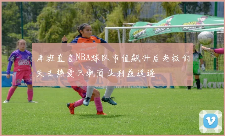 库班直言NBA球队市值飙升后老板们失去热爱只剩商业利益追逐