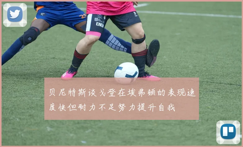 贝尼特斯谈戈登在埃弗顿的表现速度快但耐力不足努力提升自我