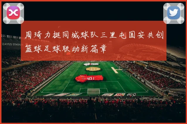 周琦力挺同城球队三里屯国安共创篮球足球联动新篇章
