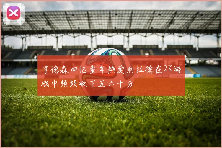 亨德森回忆童年热爱利拉德在2K游戏中频频砍下五六十分