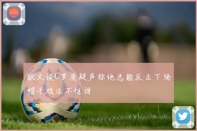 欧文谈C罗质疑声称他总能反击下场帽子戏法不惊讶