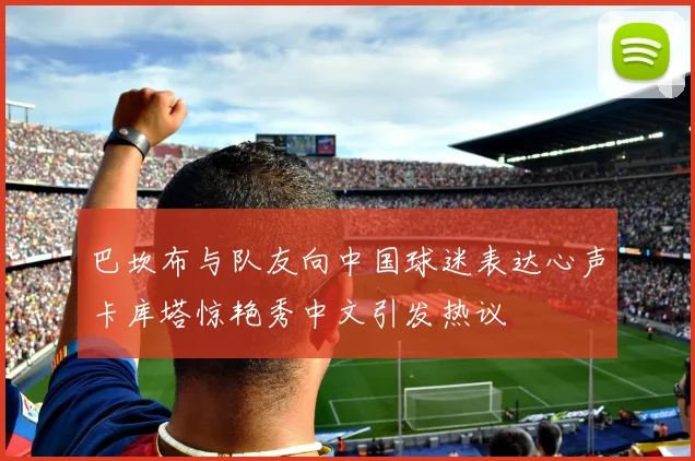 巴坎布与队友向中国球迷表达心声卡库塔惊艳秀中文引发热议