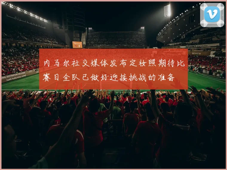 内马尔社交媒体发布定妆照期待比赛日全队已做好迎接挑战的准备