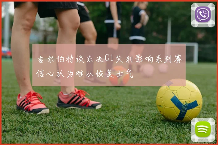 吉尔伯特谈东决G1失利影响系列赛信心认为难以恢复士气