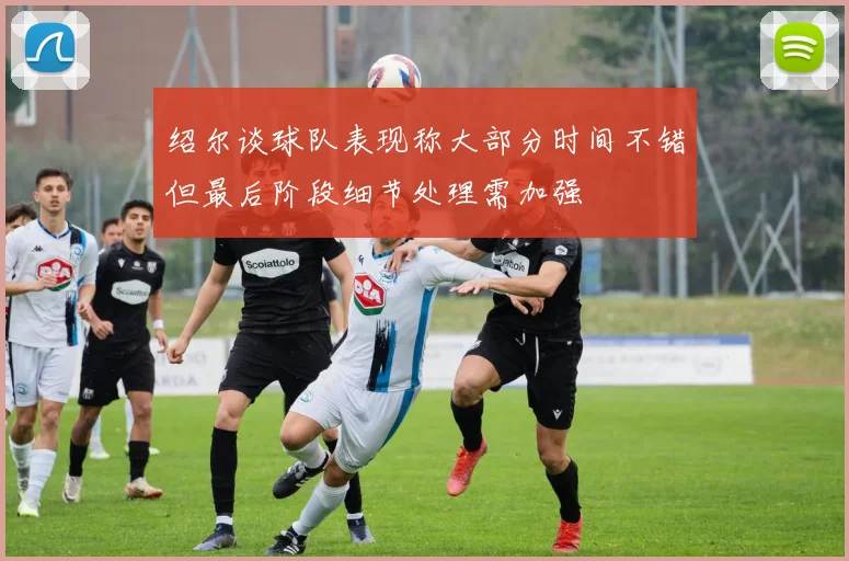 绍尔谈球队表现称大部分时间不错但最后阶段细节处理需加强