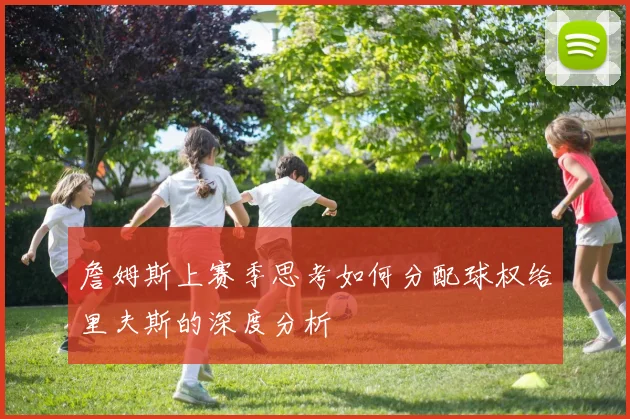 詹姆斯上赛季思考如何分配球权给里夫斯的深度分析