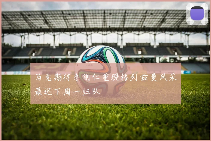 马竞期待李刚仁重现格列兹曼风采最迟下周一归队