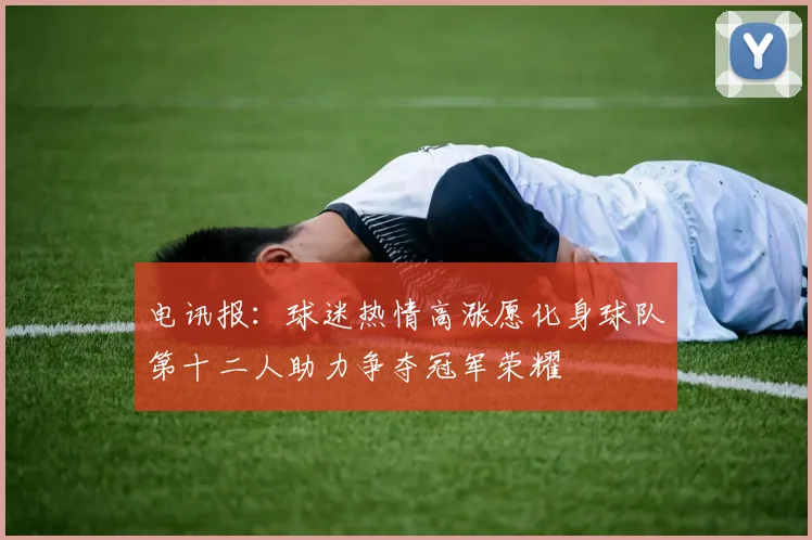 电讯报：球迷热情高涨愿化身球队第十二人助力争夺冠军荣耀