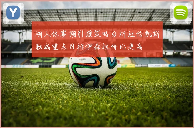湖人休赛期引援策略分析杜伦凯斯勒成重点目标伊森性价比更高